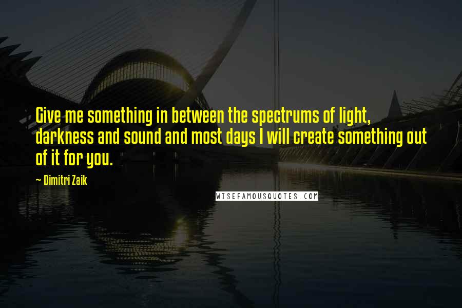 Dimitri Zaik Quotes: Give me something in between the spectrums of light, darkness and sound and most days I will create something out of it for you.