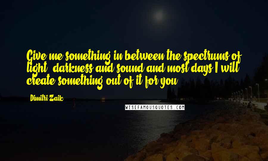 Dimitri Zaik Quotes: Give me something in between the spectrums of light, darkness and sound and most days I will create something out of it for you.