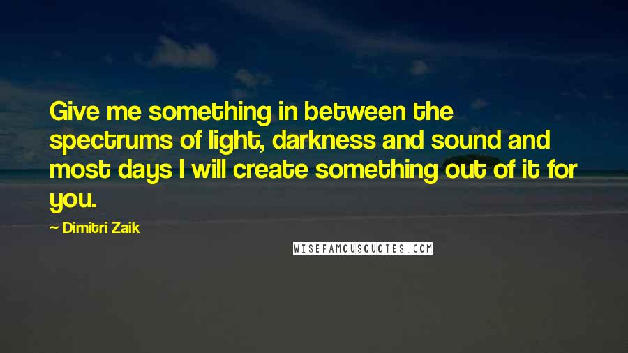 Dimitri Zaik Quotes: Give me something in between the spectrums of light, darkness and sound and most days I will create something out of it for you.