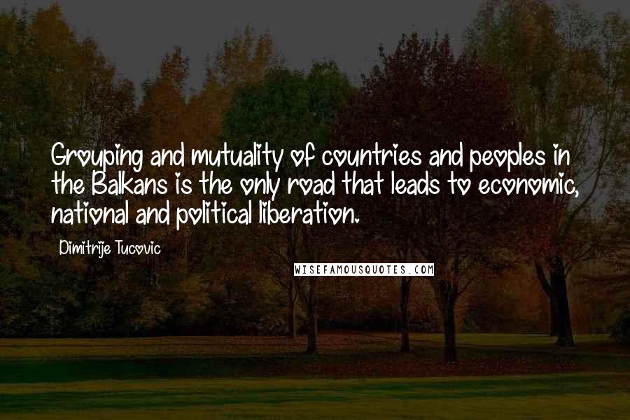 Dimitrije Tucovic Quotes: Grouping and mutuality of countries and peoples in the Balkans is the only road that leads to economic, national and political liberation.