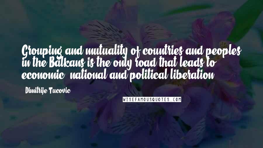 Dimitrije Tucovic Quotes: Grouping and mutuality of countries and peoples in the Balkans is the only road that leads to economic, national and political liberation.