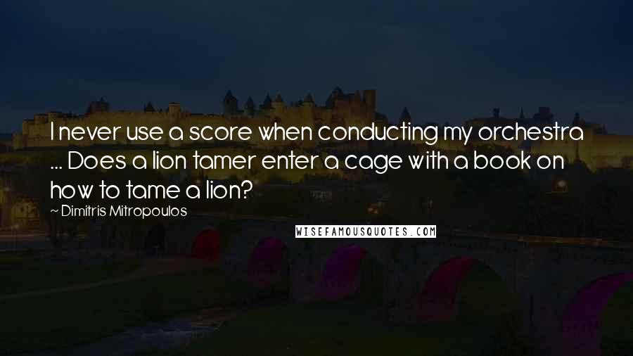 Dimitris Mitropoulos Quotes: I never use a score when conducting my orchestra ... Does a lion tamer enter a cage with a book on how to tame a lion?