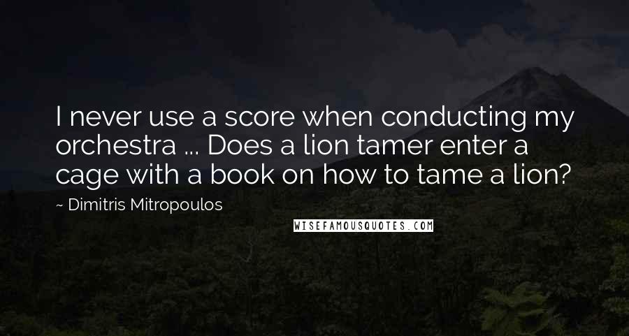 Dimitris Mitropoulos Quotes: I never use a score when conducting my orchestra ... Does a lion tamer enter a cage with a book on how to tame a lion?