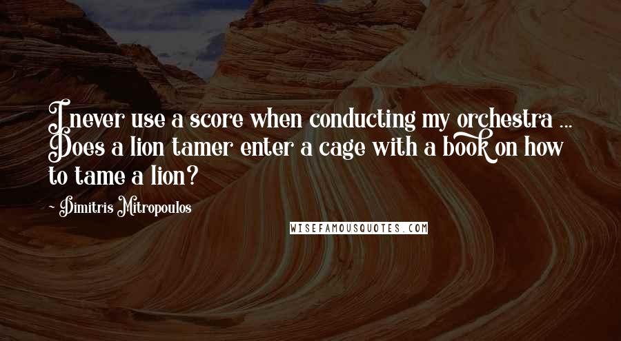 Dimitris Mitropoulos Quotes: I never use a score when conducting my orchestra ... Does a lion tamer enter a cage with a book on how to tame a lion?