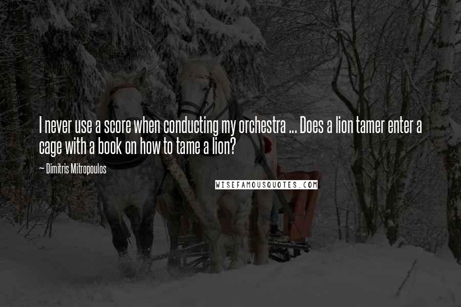 Dimitris Mitropoulos Quotes: I never use a score when conducting my orchestra ... Does a lion tamer enter a cage with a book on how to tame a lion?