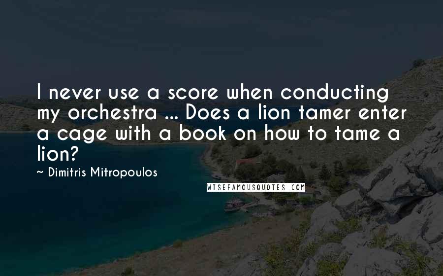 Dimitris Mitropoulos Quotes: I never use a score when conducting my orchestra ... Does a lion tamer enter a cage with a book on how to tame a lion?