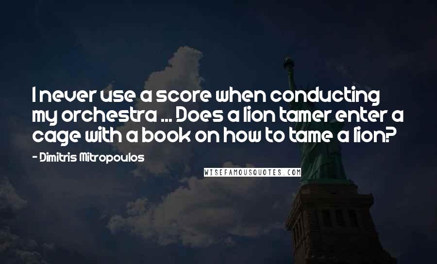 Dimitris Mitropoulos Quotes: I never use a score when conducting my orchestra ... Does a lion tamer enter a cage with a book on how to tame a lion?