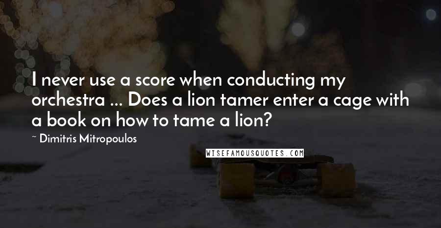 Dimitris Mitropoulos Quotes: I never use a score when conducting my orchestra ... Does a lion tamer enter a cage with a book on how to tame a lion?