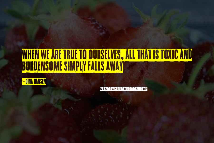 Dina Hansen Quotes: When we are true to ourselves, all that is toxic and burdensome simply falls away