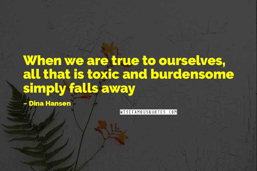 Dina Hansen Quotes: When we are true to ourselves, all that is toxic and burdensome simply falls away