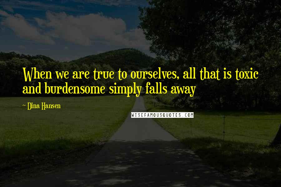 Dina Hansen Quotes: When we are true to ourselves, all that is toxic and burdensome simply falls away