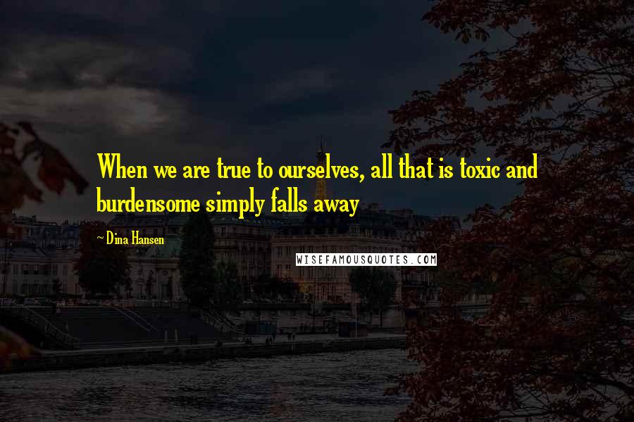 Dina Hansen Quotes: When we are true to ourselves, all that is toxic and burdensome simply falls away