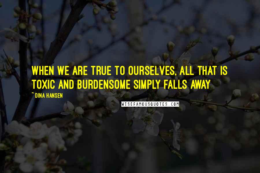 Dina Hansen Quotes: When we are true to ourselves, all that is toxic and burdensome simply falls away