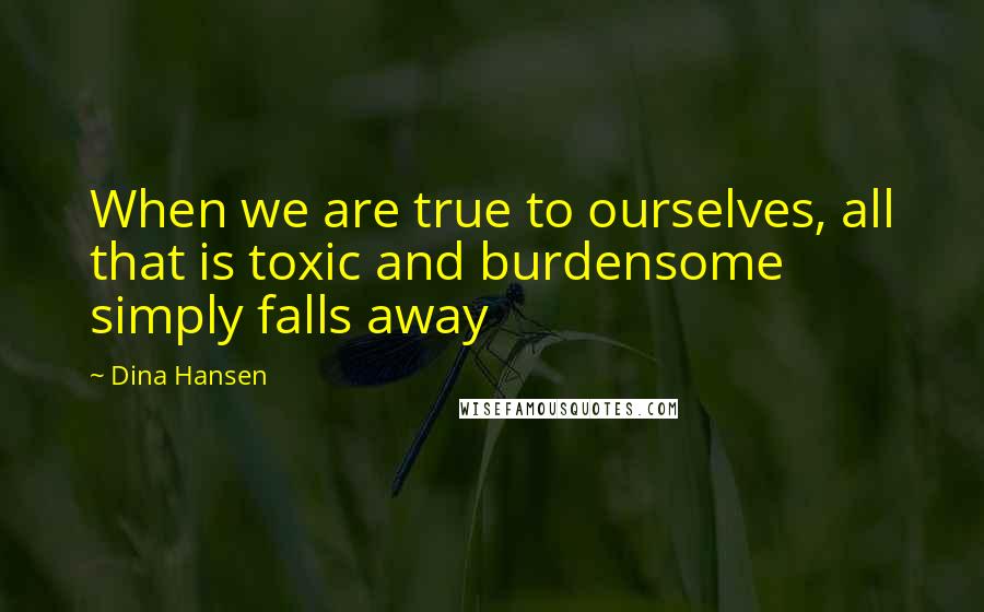 Dina Hansen Quotes: When we are true to ourselves, all that is toxic and burdensome simply falls away