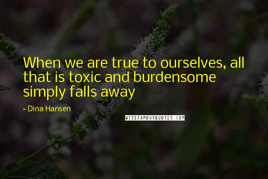 Dina Hansen Quotes: When we are true to ourselves, all that is toxic and burdensome simply falls away