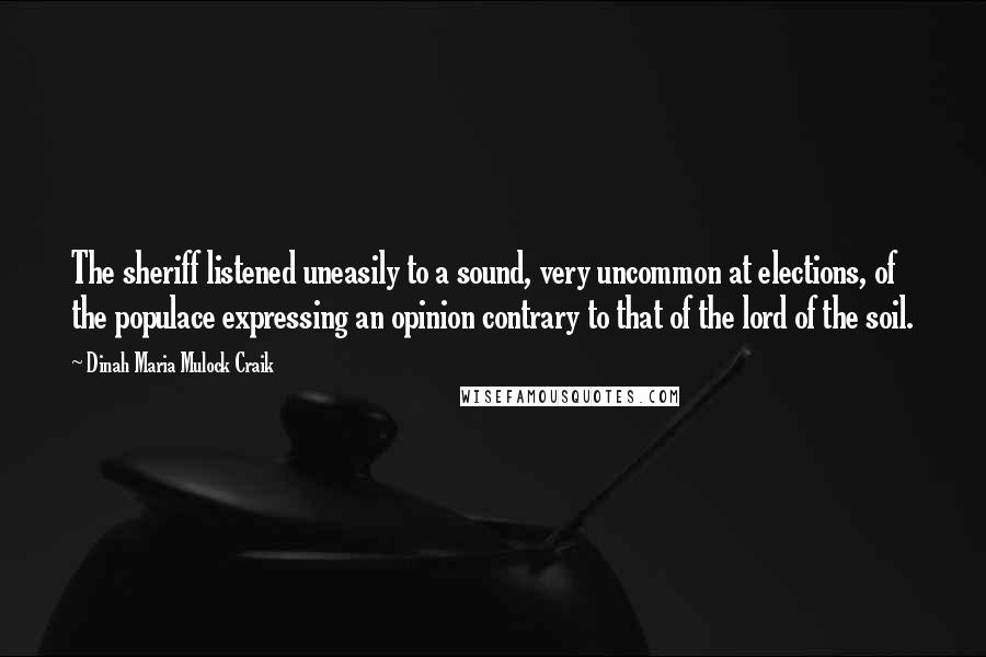 Dinah Maria Mulock Craik Quotes: The sheriff listened uneasily to a sound, very uncommon at elections, of the populace expressing an opinion contrary to that of the lord of the soil.