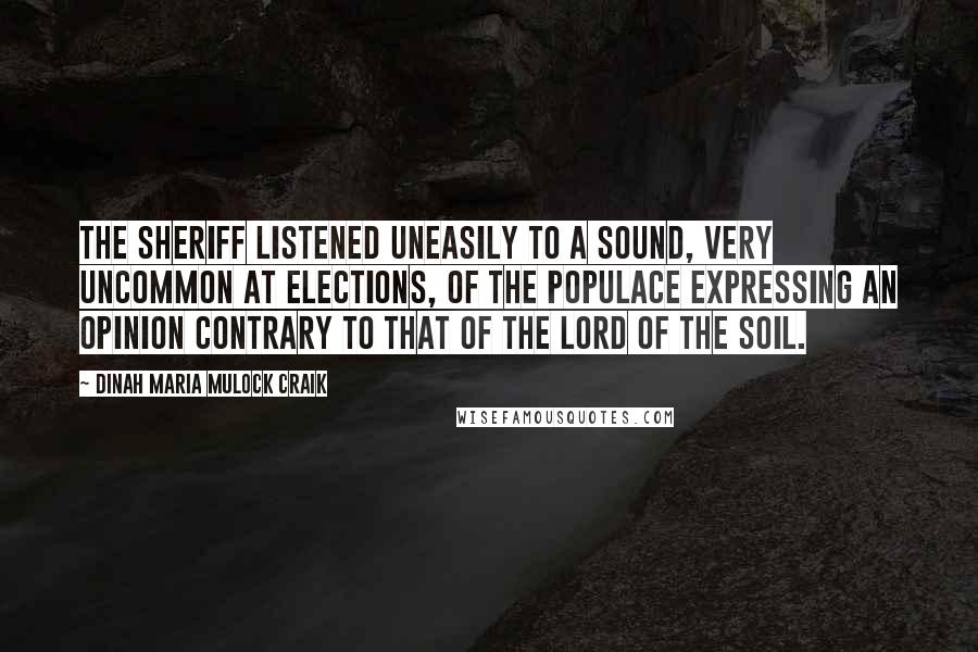 Dinah Maria Mulock Craik Quotes: The sheriff listened uneasily to a sound, very uncommon at elections, of the populace expressing an opinion contrary to that of the lord of the soil.