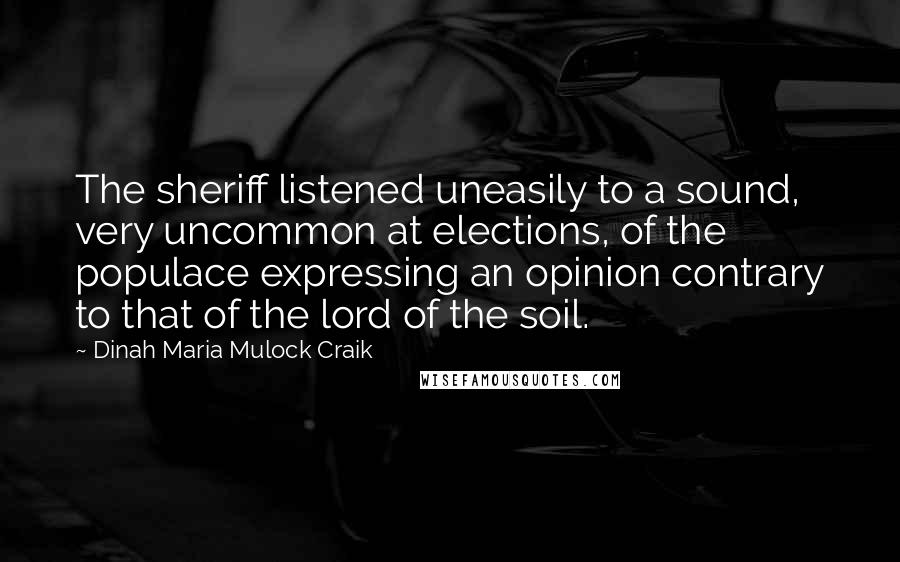 Dinah Maria Mulock Craik Quotes: The sheriff listened uneasily to a sound, very uncommon at elections, of the populace expressing an opinion contrary to that of the lord of the soil.