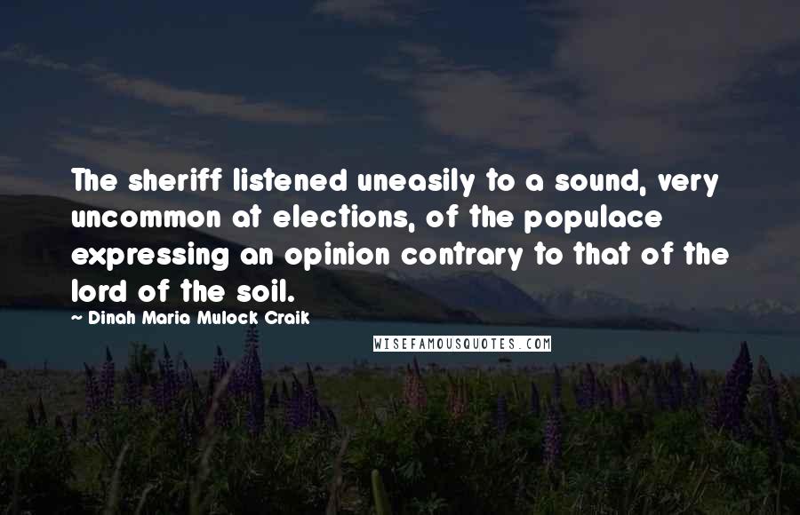 Dinah Maria Mulock Craik Quotes: The sheriff listened uneasily to a sound, very uncommon at elections, of the populace expressing an opinion contrary to that of the lord of the soil.