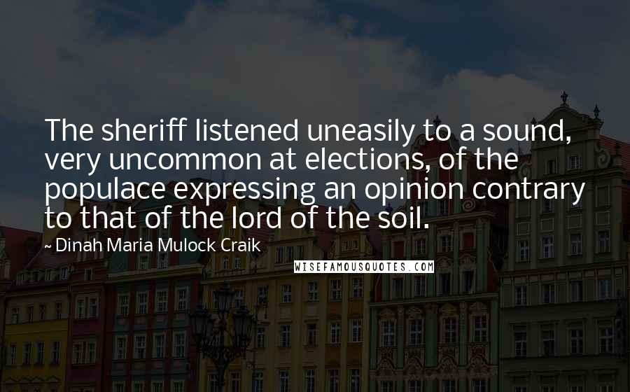 Dinah Maria Mulock Craik Quotes: The sheriff listened uneasily to a sound, very uncommon at elections, of the populace expressing an opinion contrary to that of the lord of the soil.