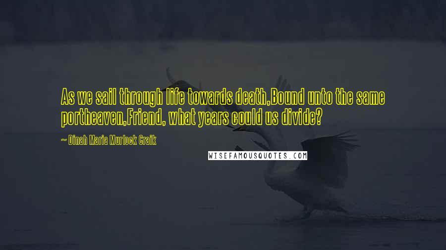 Dinah Maria Murlock Craik Quotes: As we sail through life towards death,Bound unto the same portheaven,Friend, what years could us divide?