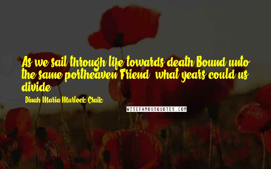 Dinah Maria Murlock Craik Quotes: As we sail through life towards death,Bound unto the same portheaven,Friend, what years could us divide?