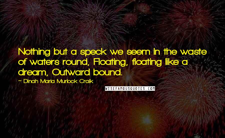 Dinah Maria Murlock Craik Quotes: Nothing but a speck we seem In the waste of waters round, Floating, floating like a dream, Outward bound.