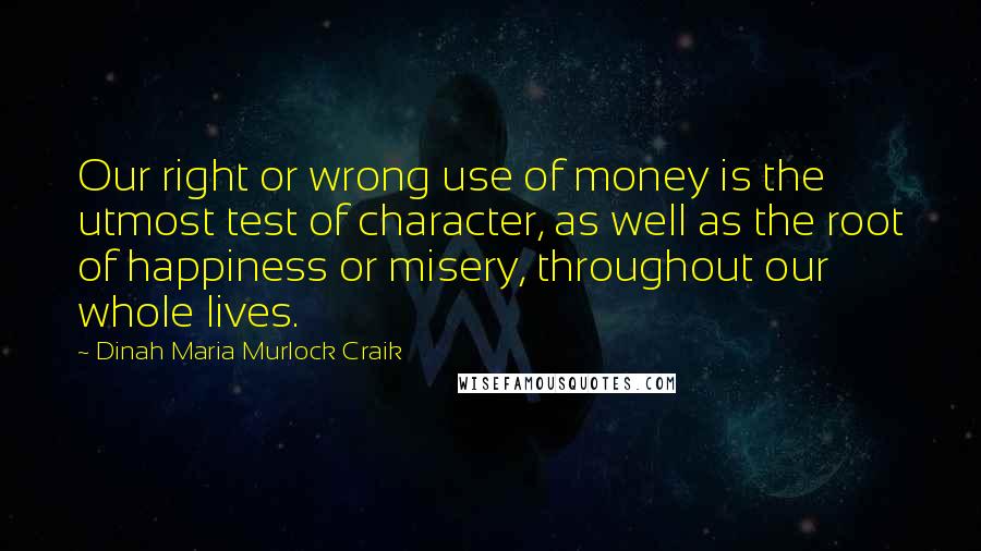 Dinah Maria Murlock Craik Quotes: Our right or wrong use of money is the utmost test of character, as well as the root of happiness or misery, throughout our whole lives.