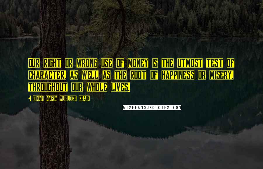 Dinah Maria Murlock Craik Quotes: Our right or wrong use of money is the utmost test of character, as well as the root of happiness or misery, throughout our whole lives.