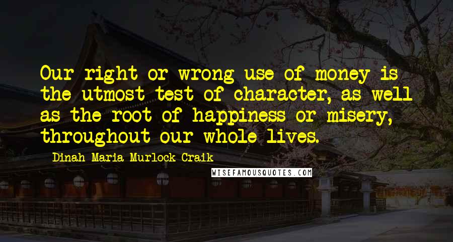 Dinah Maria Murlock Craik Quotes: Our right or wrong use of money is the utmost test of character, as well as the root of happiness or misery, throughout our whole lives.