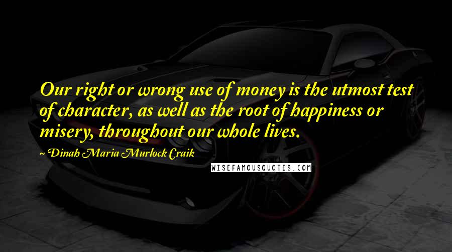 Dinah Maria Murlock Craik Quotes: Our right or wrong use of money is the utmost test of character, as well as the root of happiness or misery, throughout our whole lives.