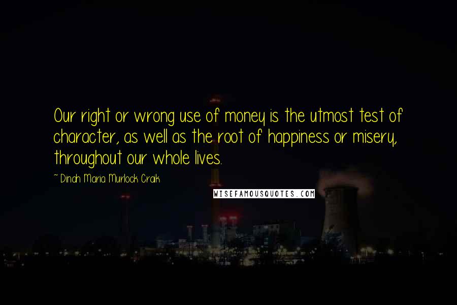 Dinah Maria Murlock Craik Quotes: Our right or wrong use of money is the utmost test of character, as well as the root of happiness or misery, throughout our whole lives.