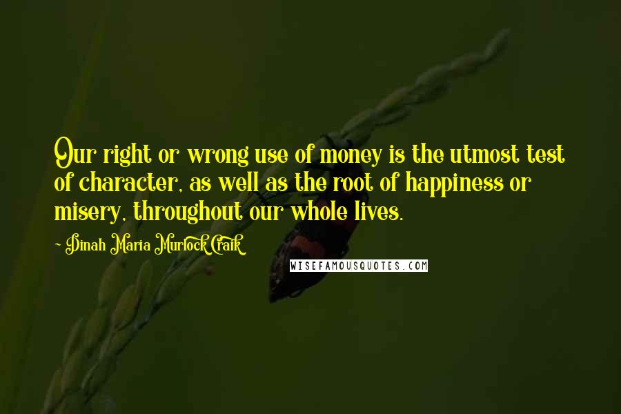 Dinah Maria Murlock Craik Quotes: Our right or wrong use of money is the utmost test of character, as well as the root of happiness or misery, throughout our whole lives.