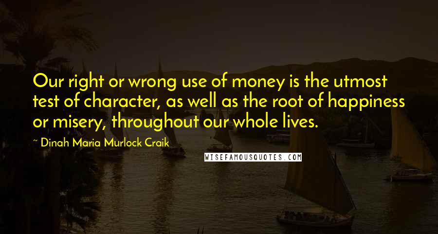 Dinah Maria Murlock Craik Quotes: Our right or wrong use of money is the utmost test of character, as well as the root of happiness or misery, throughout our whole lives.