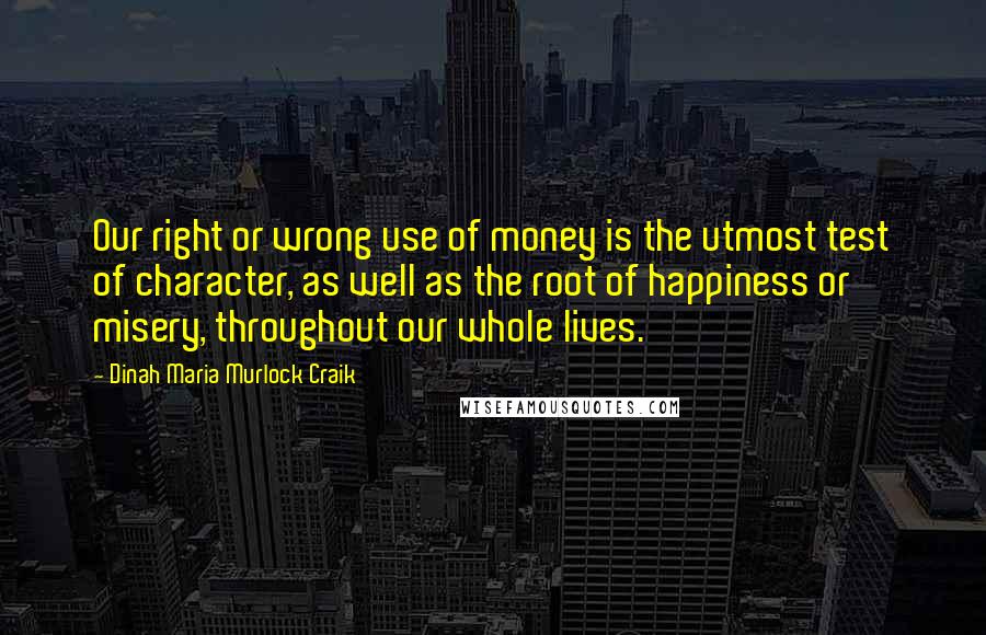 Dinah Maria Murlock Craik Quotes: Our right or wrong use of money is the utmost test of character, as well as the root of happiness or misery, throughout our whole lives.