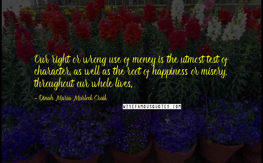 Dinah Maria Murlock Craik Quotes: Our right or wrong use of money is the utmost test of character, as well as the root of happiness or misery, throughout our whole lives.