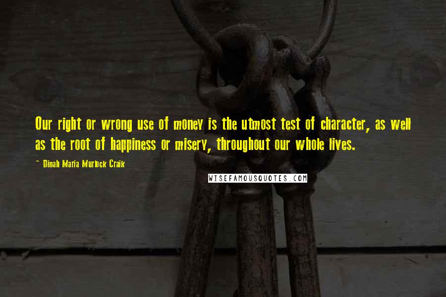 Dinah Maria Murlock Craik Quotes: Our right or wrong use of money is the utmost test of character, as well as the root of happiness or misery, throughout our whole lives.