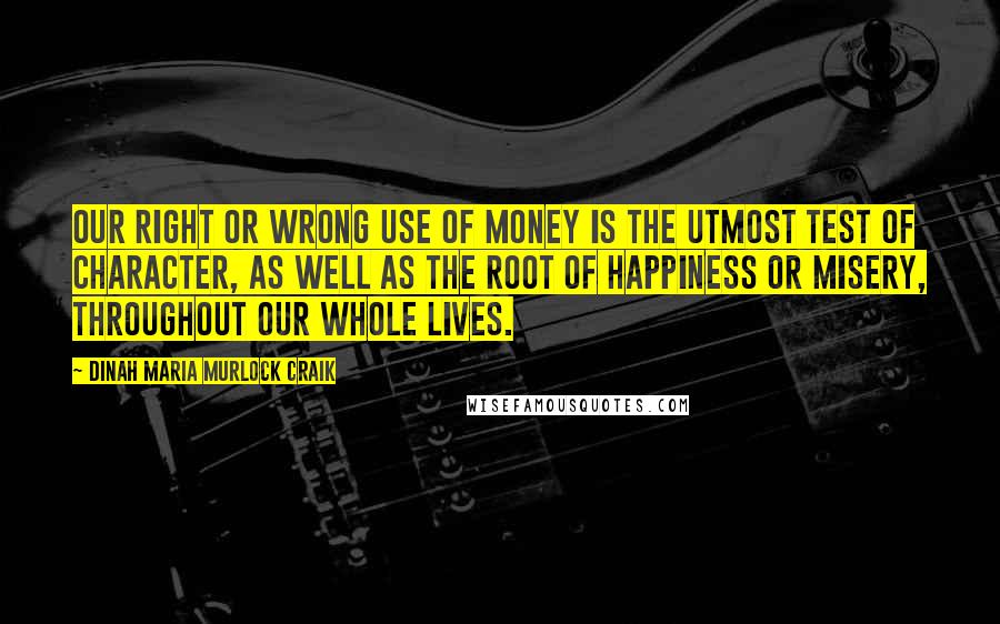 Dinah Maria Murlock Craik Quotes: Our right or wrong use of money is the utmost test of character, as well as the root of happiness or misery, throughout our whole lives.