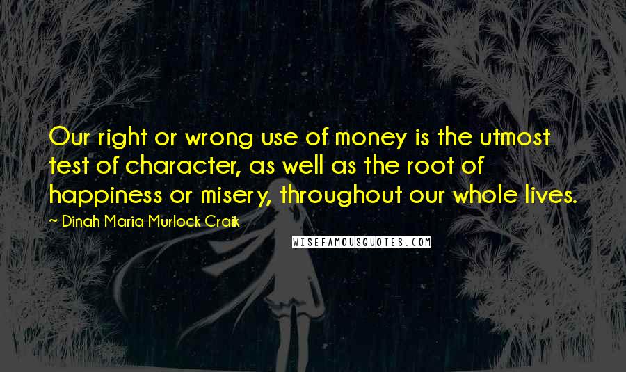 Dinah Maria Murlock Craik Quotes: Our right or wrong use of money is the utmost test of character, as well as the root of happiness or misery, throughout our whole lives.