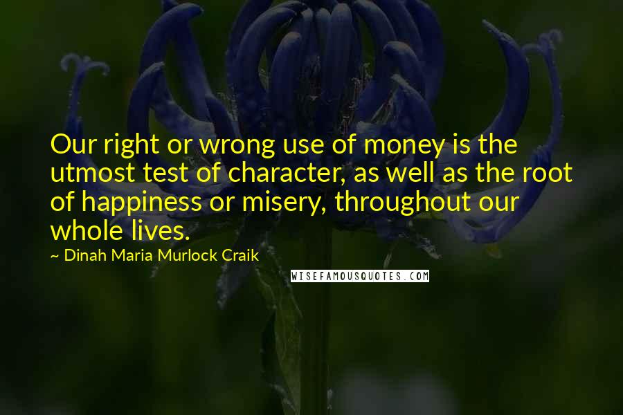 Dinah Maria Murlock Craik Quotes: Our right or wrong use of money is the utmost test of character, as well as the root of happiness or misery, throughout our whole lives.