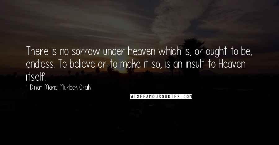 Dinah Maria Murlock Craik Quotes: There is no sorrow under heaven which is, or ought to be, endless. To believe or to make it so, is an insult to Heaven itself.