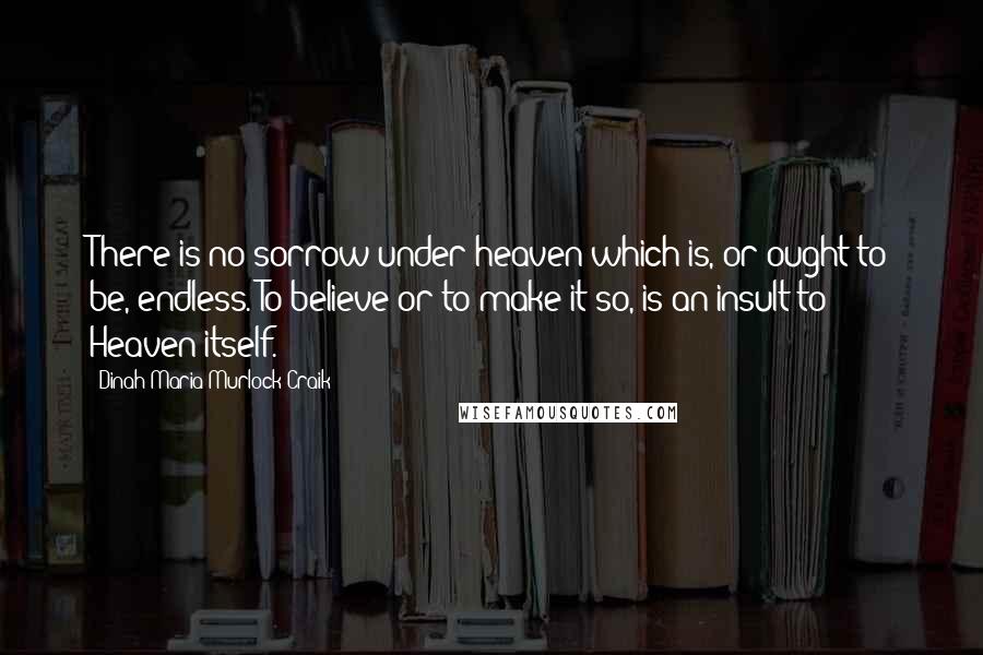 Dinah Maria Murlock Craik Quotes: There is no sorrow under heaven which is, or ought to be, endless. To believe or to make it so, is an insult to Heaven itself.