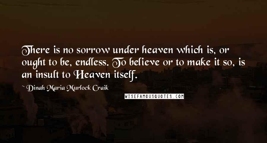 Dinah Maria Murlock Craik Quotes: There is no sorrow under heaven which is, or ought to be, endless. To believe or to make it so, is an insult to Heaven itself.