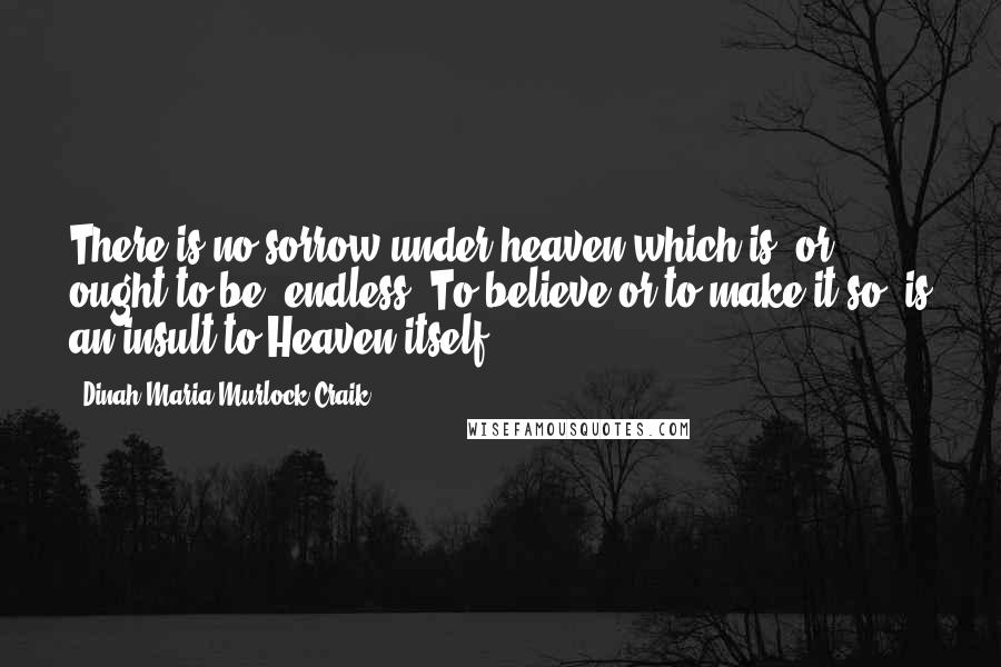 Dinah Maria Murlock Craik Quotes: There is no sorrow under heaven which is, or ought to be, endless. To believe or to make it so, is an insult to Heaven itself.