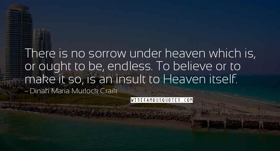 Dinah Maria Murlock Craik Quotes: There is no sorrow under heaven which is, or ought to be, endless. To believe or to make it so, is an insult to Heaven itself.