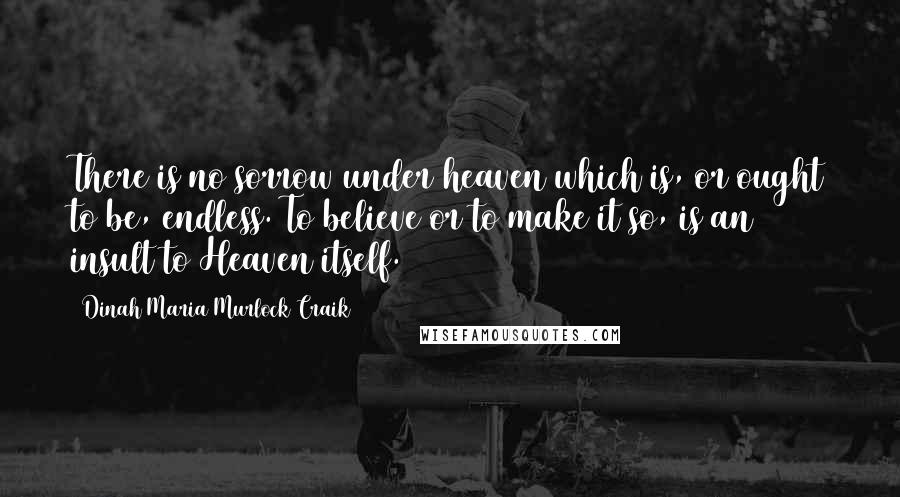 Dinah Maria Murlock Craik Quotes: There is no sorrow under heaven which is, or ought to be, endless. To believe or to make it so, is an insult to Heaven itself.