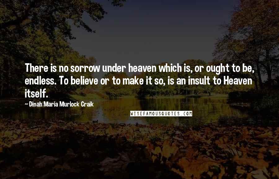 Dinah Maria Murlock Craik Quotes: There is no sorrow under heaven which is, or ought to be, endless. To believe or to make it so, is an insult to Heaven itself.