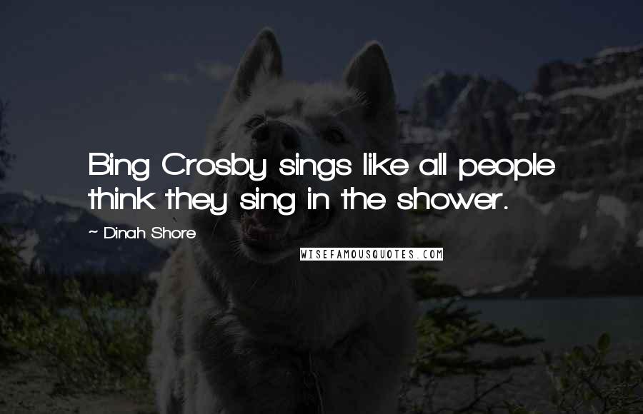 Dinah Shore Quotes: Bing Crosby sings like all people think they sing in the shower.