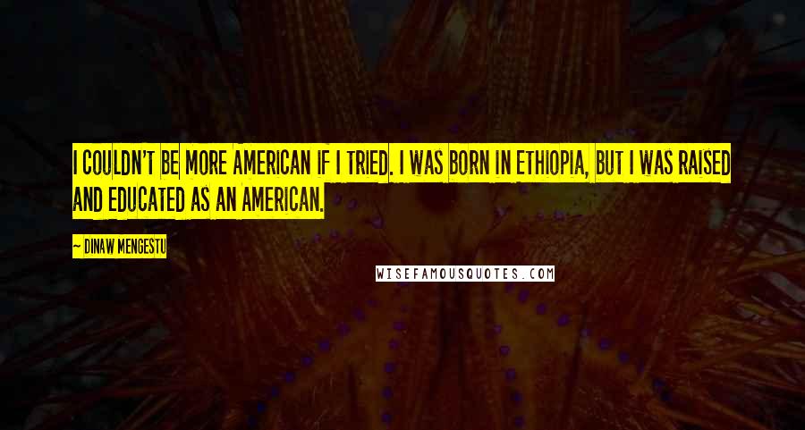 Dinaw Mengestu Quotes: I couldn't be more American if I tried. I was born in Ethiopia, but I was raised and educated as an American.