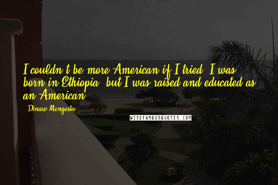 Dinaw Mengestu Quotes: I couldn't be more American if I tried. I was born in Ethiopia, but I was raised and educated as an American.